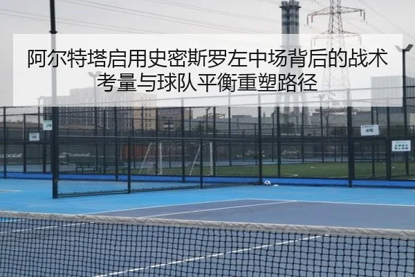 阿尔特塔启用史密斯罗左中场背后的战术考量与球队平衡重塑路径