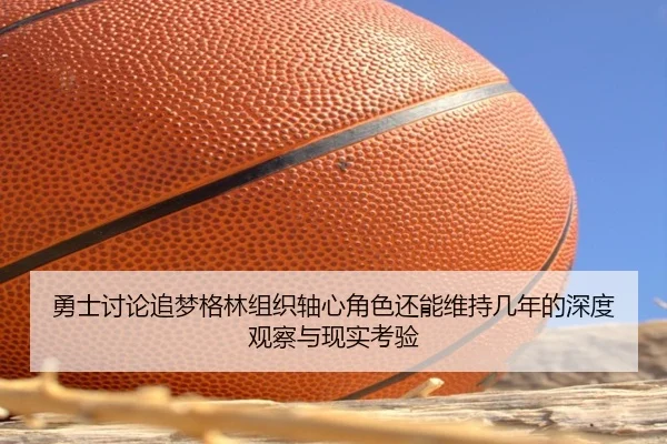 勇士讨论追梦格林组织轴心角色还能维持几年的深度观察与现实考验