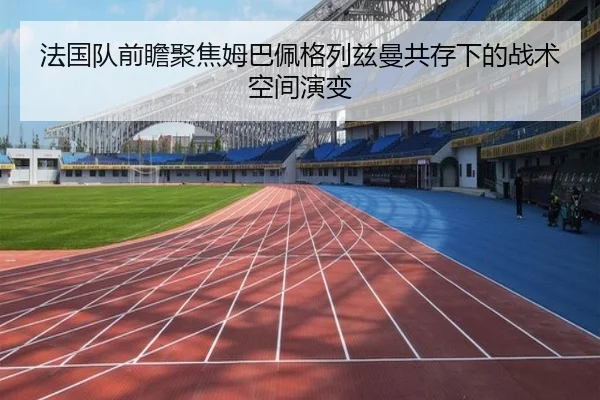 法国队前瞻聚焦姆巴佩格列兹曼共存下的战术空间演变