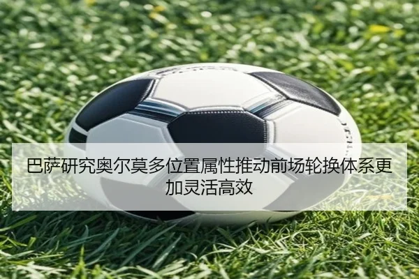 巴萨研究奥尔莫多位置属性推动前场轮换体系更加灵活高效