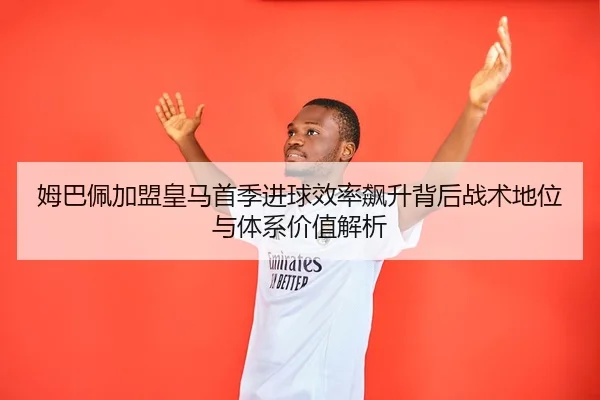 姆巴佩加盟皇马首季进球效率飙升背后战术地位与体系价值解析 | pg